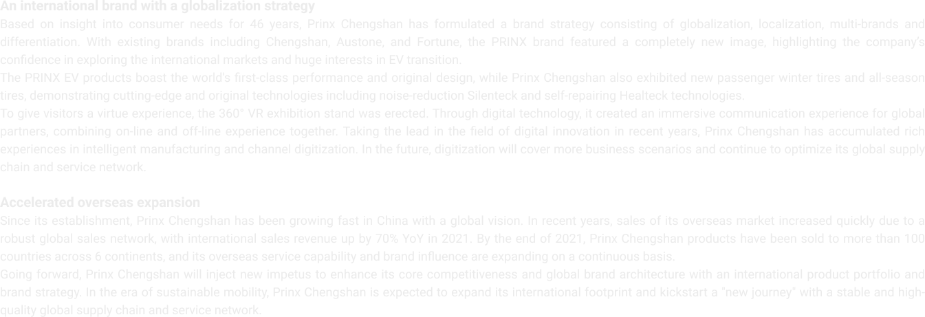 An international brand with a globalization strategy
                    Based on insight into consumer needs for 46 years, Prinx Chengshan has formulated a brand strategy consisting of globalization, localization, multi-brands and differentiation. With existing brands including Chengshan, Austone, and Fortune, the PRINX brand featured a completely new image, highlighting the company’s confidence in exploring the international markets and huge interests in EV transition.
                    The PRINX EV products boast the world's first-class performance and original design, while Prinx Chengshan also exhibited new passenger winter tires and all-season tires, demonstrating cutting-edge and original technologies including noise-reduction Silenteck and self-repairing Healteck technologies.
                    To give visitors a virtue experience, the 360° VR exhibition stand was erected. Through digital technology, it created an immersive communication experience for global partners, combining on-line and off-line experience together. Taking the lead in the field of digital innovation in recent years, Prinx Chengshan has accumulated rich experiences in intelligent manufacturing and channel digitization. In the future, digitization will cover more business scenarios and continue to optimize its global supply chain and service network.
                    Accelerated overseas expansion
                    Since its establishment, Prinx Chengshan has been growing fast in China with a global vision. In recent years, sales of its overseas market increased quickly due to a robust global sales network, with international sales revenue up by 70% YoY in 2021. By the end of 2021, Prinx Chengshan products have been sold to more than 100 countries across 6 continents, and its overseas service capability and brand influence are expanding on a continuous basis.
                    Going forward, Prinx Chengshan will inject new impetus to enhance its core competitiveness and global brand architecture with an international product portfolio and brand strategy. In the era of sustainable mobility, Prinx Chengshan is expected to expand its international footprint and kickstart a "new journey" with a stable and high-quality global supply chain and service network.