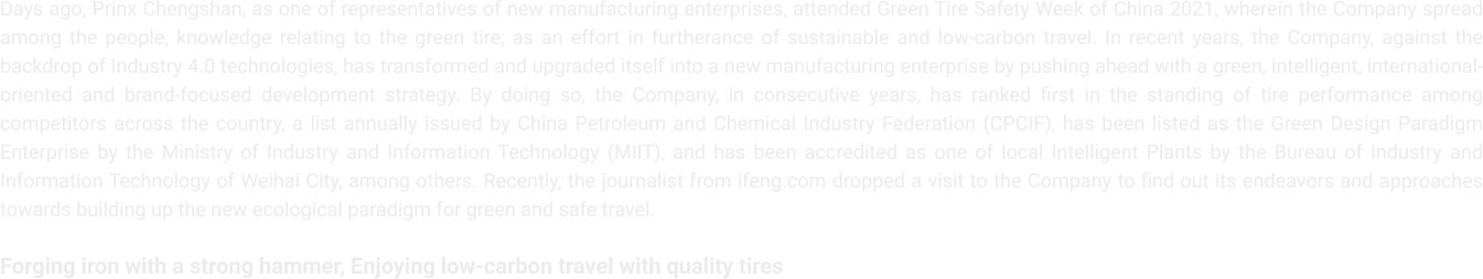 Days ago, Prinx Chengshan, as one of representatives of new manufacturing enterprises, attended Green Tire Safety Week of China 2021, wherein the Company spread among the people, knowledge relating to the green tire, as an effort in furtherance of sustainable and low-carbon travel. In recent years, the Company, against the backdrop of Industry 4.0 technologies, has transformed and upgraded itself into a new manufacturing enterprise by pushing ahead with a green, intelligent, international-oriented and brand-focused
                  development strategy. By doing so, the Company, in consecutive years, has ranked first in the standing of tire performance among competitors across the country, a list annually issued by China Petroleum and Chemical Industry Federation (CPCIF), has been listed as the Green Design Paradigm Enterprise by the Ministry of Industry and Information
                  Technology (MIIT), and has been accredited as one of local Intelligent Plants by the Bureau of Industry and Information Technology of Weihai City, among others. Recently, the journalist from ifeng.com dropped a visit to the Company to find out its endeavors and approaches towards building up the new ecological paradigm for green and safe travel.
                  Forging iron with a strong hammer, Enjoying low-carbon travel with quality tires