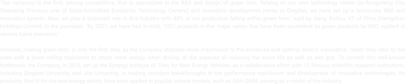 "Our company is the first, among competitors, that is specialized in the R&D and design of green tires. Relying on our own technology center (in Rongcheng City, Shandong
                    Province, one of State-Accredited Enterprise Technology Centers) and innovation development center in Qingdao, we have set up a two-in-one R&D and innovation system. Now, we play a dominant role in this industry with 80% of our production falling within green tires." said by Jiang Xizhou, VP of Prinx Chengshan Holdings Limited, to the journalist, "By 2021, we have had in total, 1025 products in five major series that have been accredited as green products by MIIT, applied in various travel scenarios."
                    However, making green tires, is only the first step, as the Company attaches more importance to the enhanced and optimal drivers' experience. Green tires refer to the ones with a lower rolling resistance to retain more energy when driving, at the expense of reducing the serve life as well as wet grip. To contain this well-known bottleneck, the Company
                    in 2019, set up the Synergy Institute of Tires for New Energy Vehicles, as a collaborative effort with 12 famous scientific research institutions, including Qingdao University and Jilin University, in making constant breakthroughs in tire performance equilibrium and development of innovative technologies. Its products, that fit for the new energy sector, have been applied in popular vehicle models, such as ORA GWM, serving as a model of the industry.